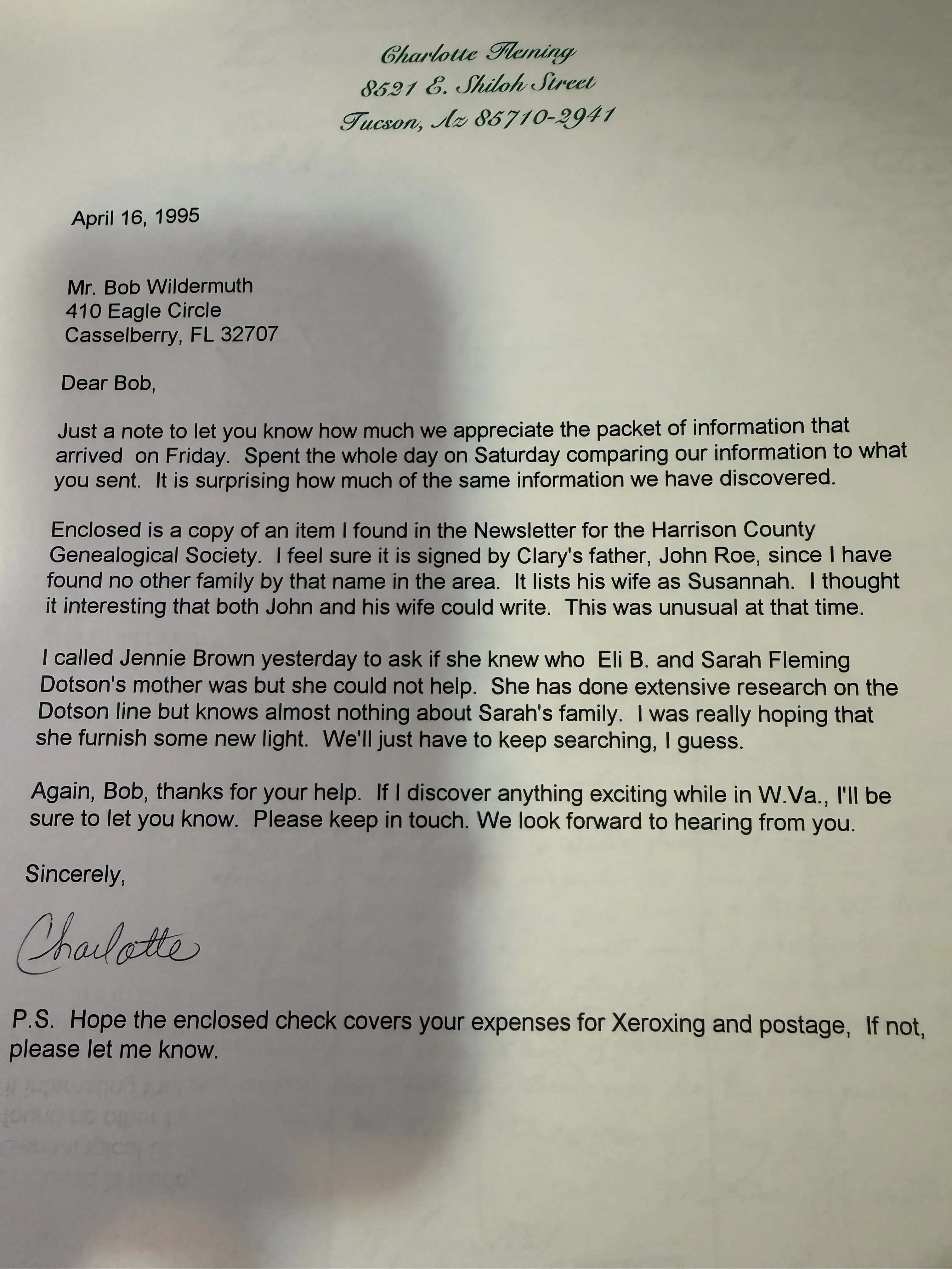 A typed letter on Charlotte Fleming’s personal letterhead, dated April 16 1995, to Mr. Bob Wildermuth of Casselberry, Florida, thanking him for the packet of information, enclosing a copy of an item from the Harrison County Genealogical Society newsletter she believes was signed by Clary’s father John Roe and lists his wife as Susannah, noting that both could write, reporting that Jennie Brown could not help identify Eli B. and Sarah Fleming Dotson’s mother, signed Charlotte, with a postscript hoping the enclosed check covers Xeroxing and postage.